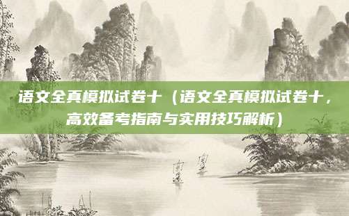 语文全真模拟试卷十（语文全真模拟试卷十，高效备考指南与实用技巧解析）