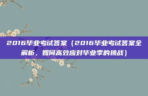 2016毕业考试答案（2016毕业考试答案全解析，如何高效应对毕业季的挑战）