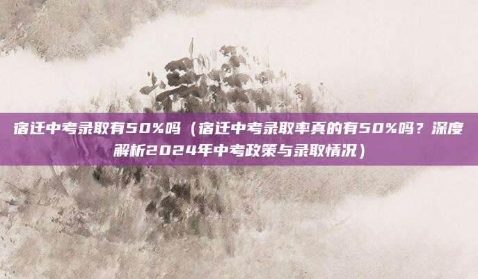 宿迁中考录取有50%吗（宿迁中考录取率真的有50%吗？深度解析2024年中考政策与录取情况）