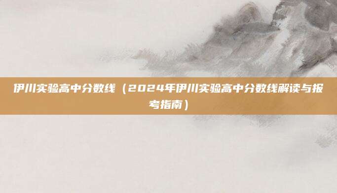 伊川实验高中分数线（2024年伊川实验高中分数线解读与报考指南）