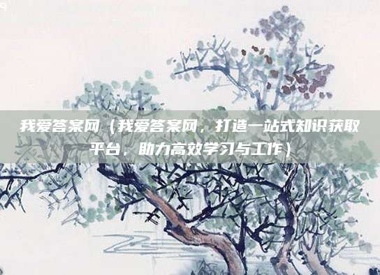 我爱答案网（我爱答案网，打造一站式知识获取平台，助力高效学习与工作）