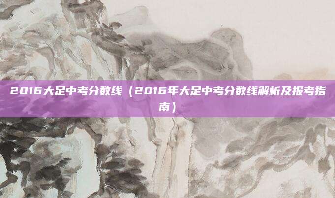 2016大足中考分数线（2016年大足中考分数线解析及报考指南）