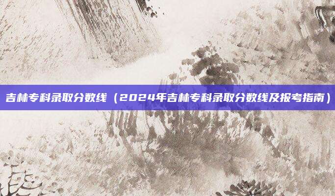 吉林专科录取分数线（2024年吉林专科录取分数线及报考指南）