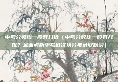 中考分数线一般有几批（中考分数线一般有几批？全面解析中考批次划分与录取规则）