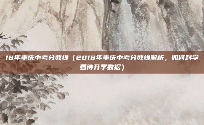 18年重庆中考分数线（2018年重庆中考分数线解析，如何科学看待升学数据）