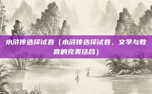 水浒传选择试卷（水浒传选择试卷，文学与教育的完美结合）