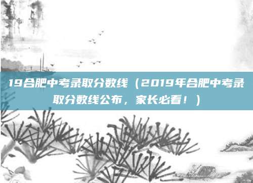 19合肥中考录取分数线（2019年合肥中考录取分数线公布，家长必看！）