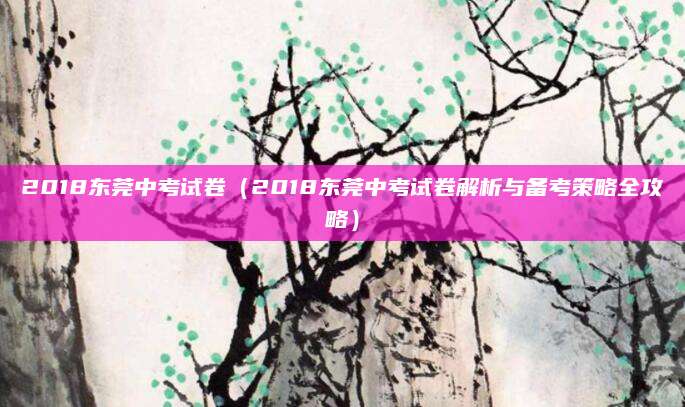 2018东莞中考试卷（2018东莞中考试卷解析与备考策略全攻略）