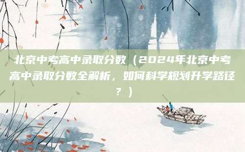 北京中考高中录取分数（2024年北京中考高中录取分数全解析，如何科学规划升学路径？）