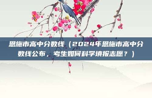 恩施市高中分数线（2024年恩施市高中分数线公布，考生如何科学填报志愿？）
