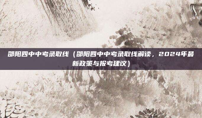 邵阳四中中考录取线（邵阳四中中考录取线解读，2024年最新政策与报考建议）