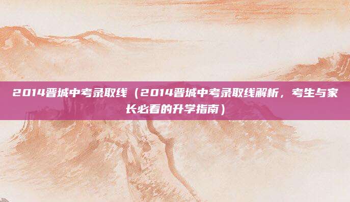 2014晋城中考录取线（2014晋城中考录取线解析，考生与家长必看的升学指南）