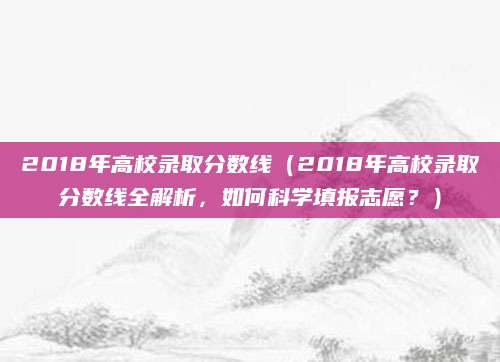 2018年高校录取分数线（2018年高校录取分数线全解析，如何科学填报志愿？）