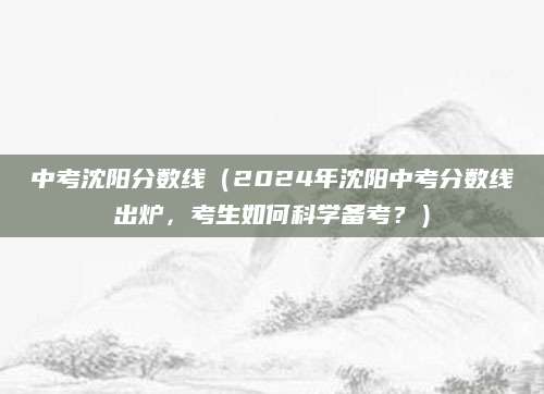 中考沈阳分数线（2024年沈阳中考分数线出炉，考生如何科学备考？）