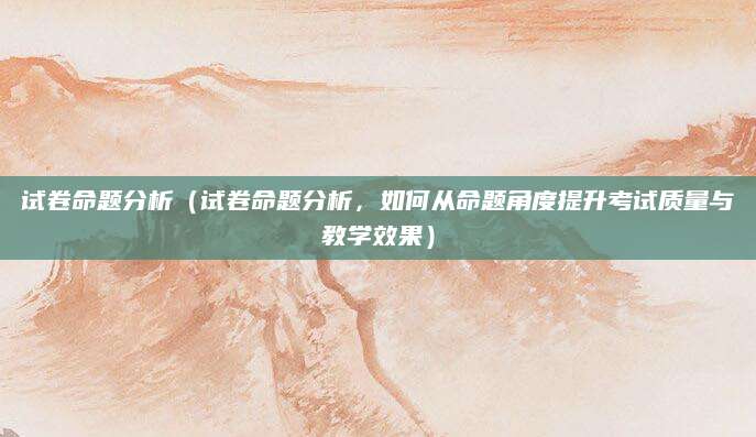 试卷命题分析（试卷命题分析，如何从命题角度提升考试质量与教学效果）