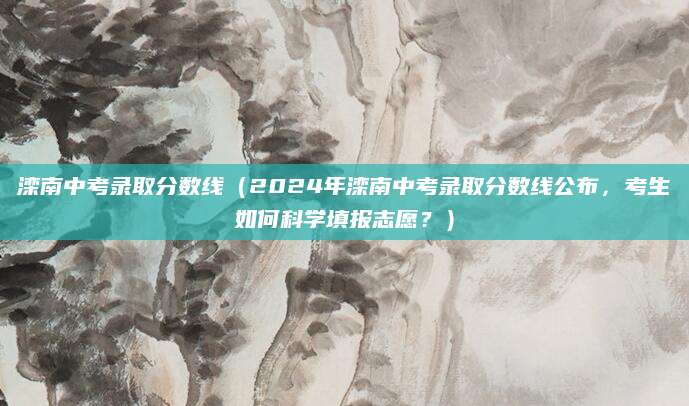 滦南中考录取分数线（2024年滦南中考录取分数线公布，考生如何科学填报志愿？）