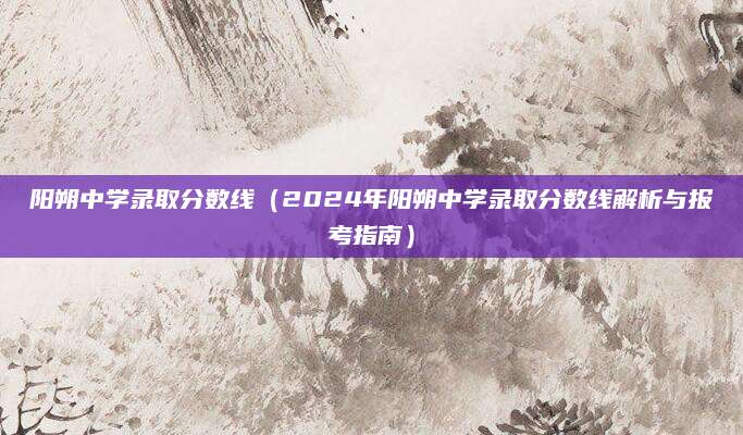 阳朔中学录取分数线（2024年阳朔中学录取分数线解析与报考指南）