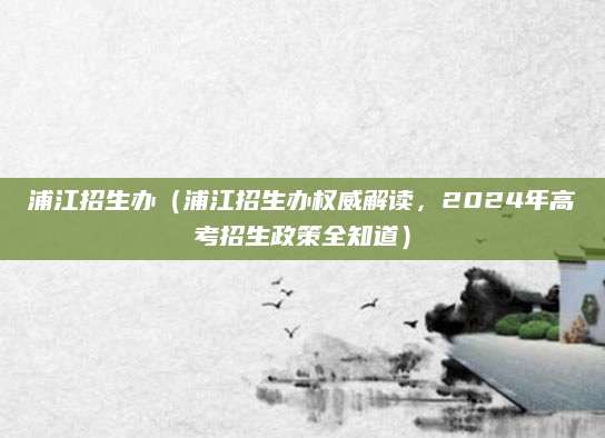 浦江招生办（浦江招生办权威解读，2024年高考招生政策全知道）
