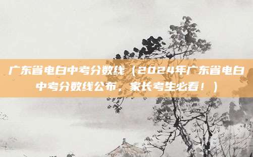 广东省电白中考分数线（2024年广东省电白中考分数线公布，家长考生必看！）