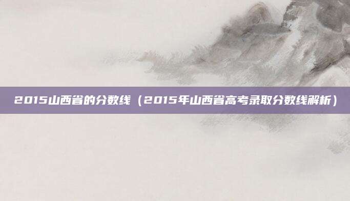 2015山西省的分数线（2015年山西省高考录取分数线解析）