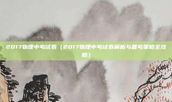 2017物理中考试卷（2017物理中考试卷解析与备考策略全攻略）