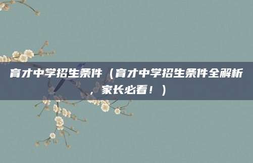 育才中学招生条件（育才中学招生条件全解析，家长必看！）