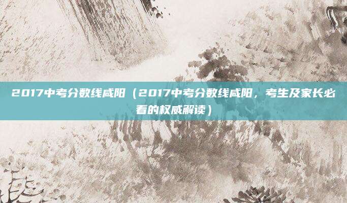 2017中考分数线咸阳（2017中考分数线咸阳，考生及家长必看的权威解读）
