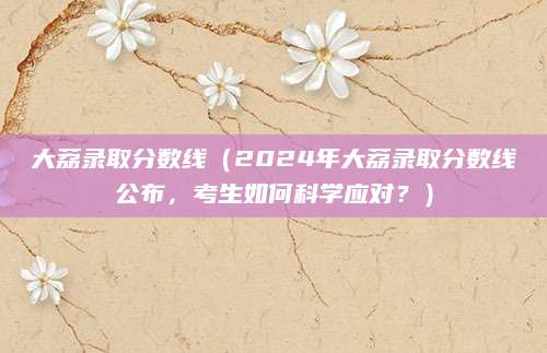 大荔录取分数线（2024年大荔录取分数线公布，考生如何科学应对？）