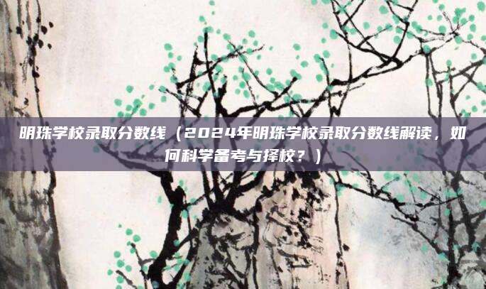 明珠学校录取分数线（2024年明珠学校录取分数线解读，如何科学备考与择校？）
