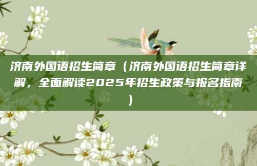 济南外国语招生简章（济南外国语招生简章详解，全面解读2025年招生政策与报名指南）