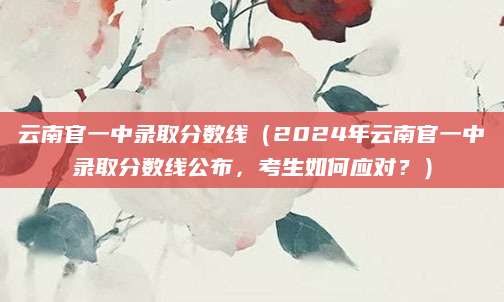 云南官一中录取分数线（2024年云南官一中录取分数线公布，考生如何应对？）