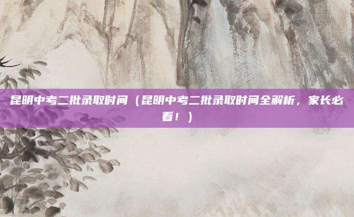 昆明中考二批录取时间（昆明中考二批录取时间全解析，家长必看！）