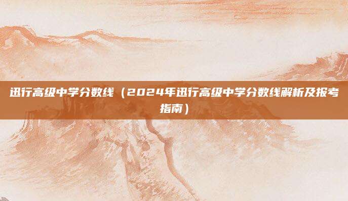 迅行高级中学分数线（2024年迅行高级中学分数线解析及报考指南）
