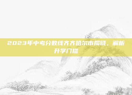 2023年中考分数线齐齐哈尔市揭晓，解析升学门槛