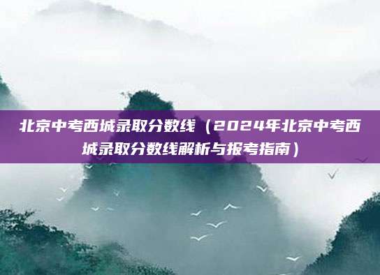 北京中考西城录取分数线（2024年北京中考西城录取分数线解析与报考指南）