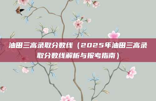 油田三高录取分数线（2025年油田三高录取分数线解析与报考指南）
