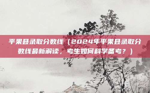 平果县录取分数线（2024年平果县录取分数线最新解读，考生如何科学备考？）