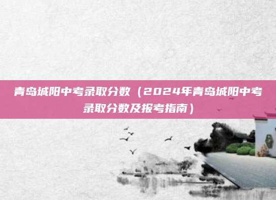 青岛城阳中考录取分数（2024年青岛城阳中考录取分数及报考指南）