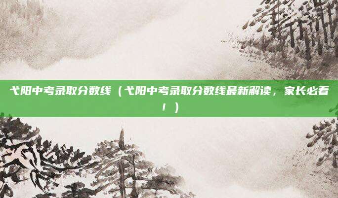 弋阳中考录取分数线（弋阳中考录取分数线最新解读，家长必看！）