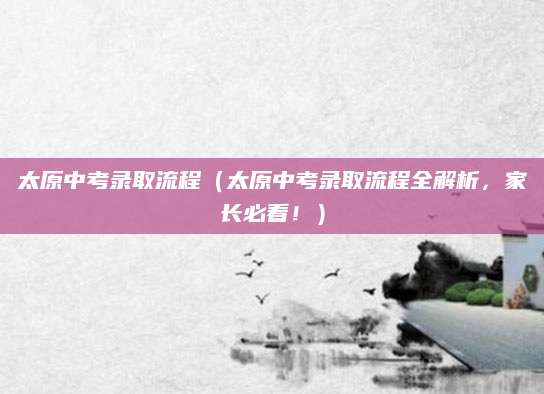 太原中考录取流程（太原中考录取流程全解析，家长必看！）