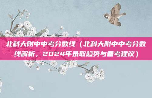 北科大附中中考分数线（北科大附中中考分数线解析，2024年录取趋势与备考建议）