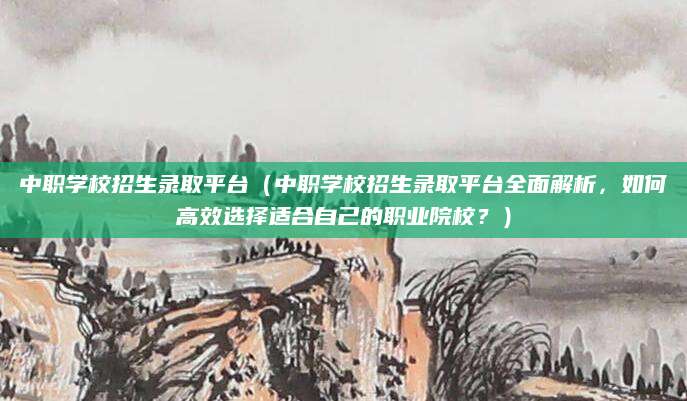 中职学校招生录取平台（中职学校招生录取平台全面解析，如何高效选择适合自己的职业院校？）