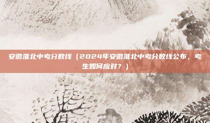 安徽淮北中考分数线（2024年安徽淮北中考分数线公布，考生如何应对？）