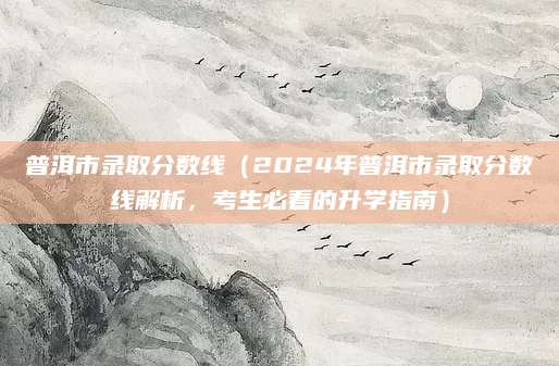 普洱市录取分数线（2024年普洱市录取分数线解析，考生必看的升学指南）