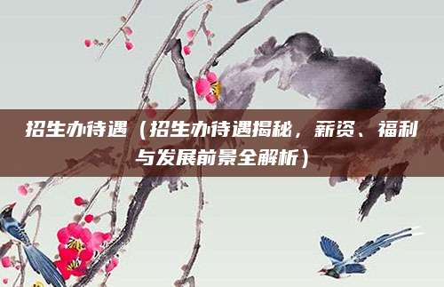 招生办待遇（招生办待遇揭秘，薪资、福利与发展前景全解析）