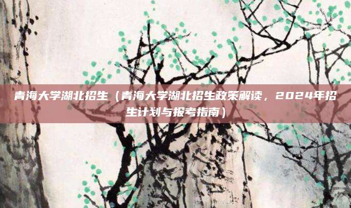 青海大学湖北招生（青海大学湖北招生政策解读，2024年招生计划与报考指南）