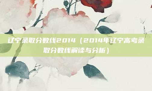 辽宁录取分数线2014（2014年辽宁高考录取分数线解读与分析）