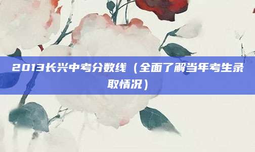 2013长兴中考分数线（全面了解当年考生录取情况）