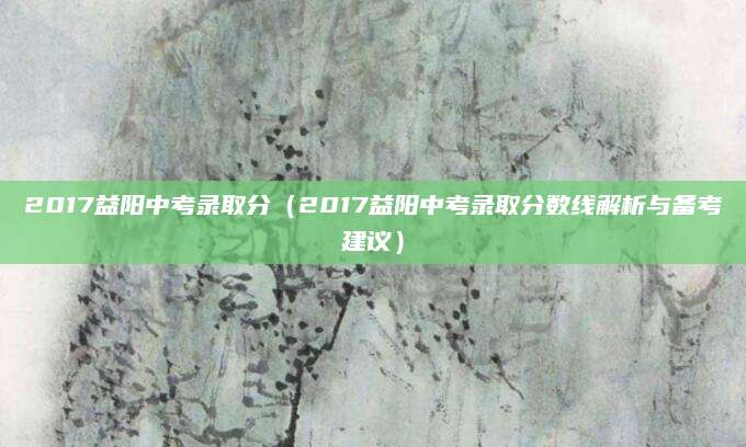 2017益阳中考录取分（2017益阳中考录取分数线解析与备考建议）