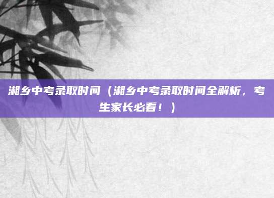 湘乡中考录取时间（湘乡中考录取时间全解析，考生家长必看！）